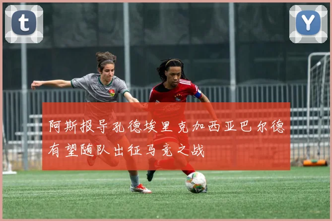 阿斯报导孔德埃里克加西亚巴尔德有望随队出征马竞之战