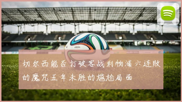 切尔西能否打破客战利物浦六连败的魔咒五年未胜的尴尬局面