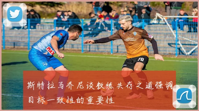 斯特拉马乔尼谈教练共存之道强调目标一致性的重要性