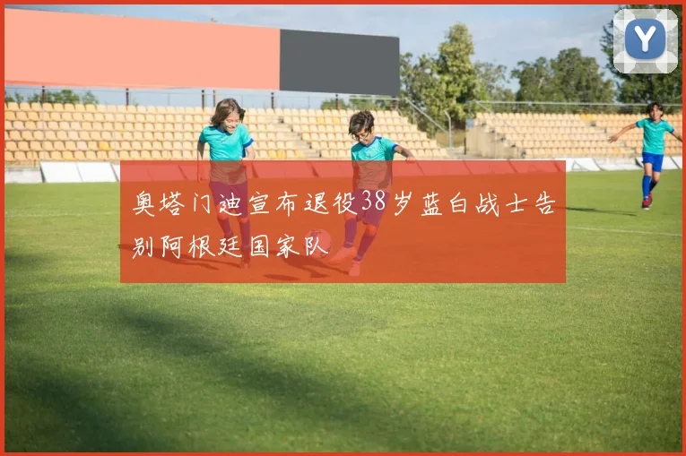 奥塔门迪宣布退役38岁蓝白战士告别阿根廷国家队