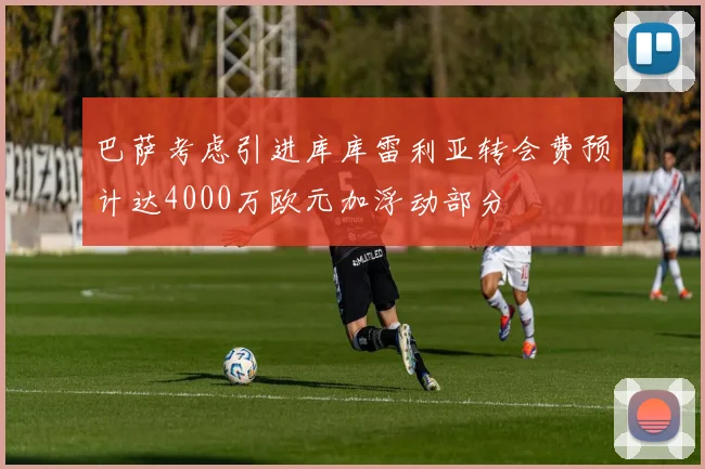 巴萨考虑引进库库雷利亚转会费预计达4000万欧元加浮动部分