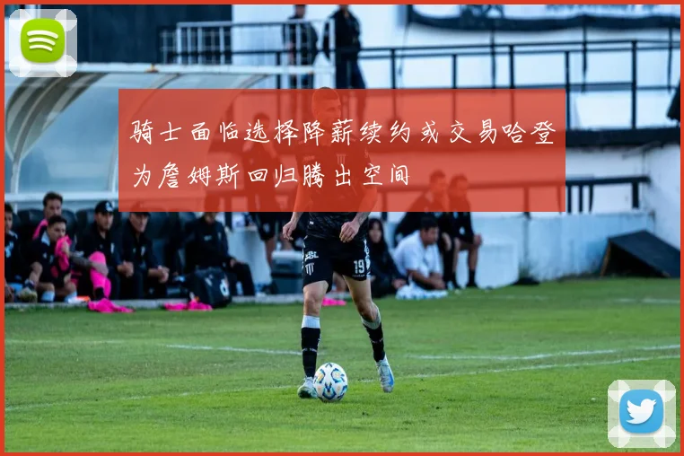 骑士面临选择降薪续约或交易哈登为詹姆斯回归腾出空间