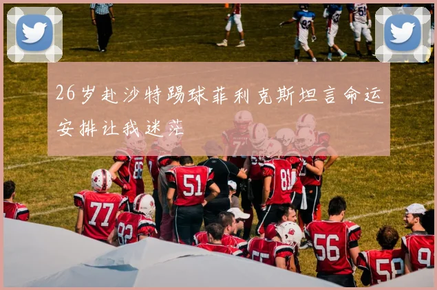 26岁赴沙特踢球菲利克斯坦言命运安排让我迷茫
