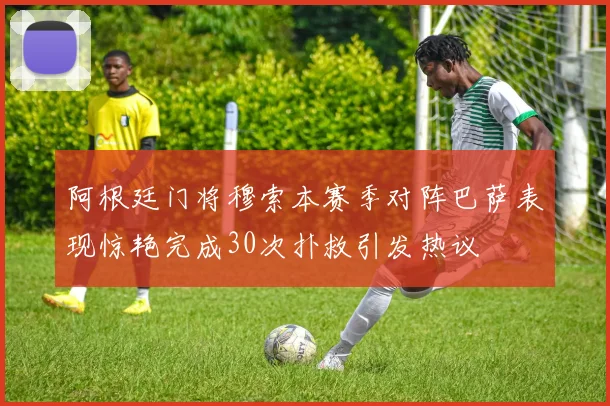 阿根廷门将穆索本赛季对阵巴萨表现惊艳完成30次扑救引发热议