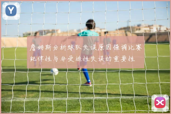 詹姆斯分析球队失误原因强调比赛纪律性与非受迫性失误的重要性