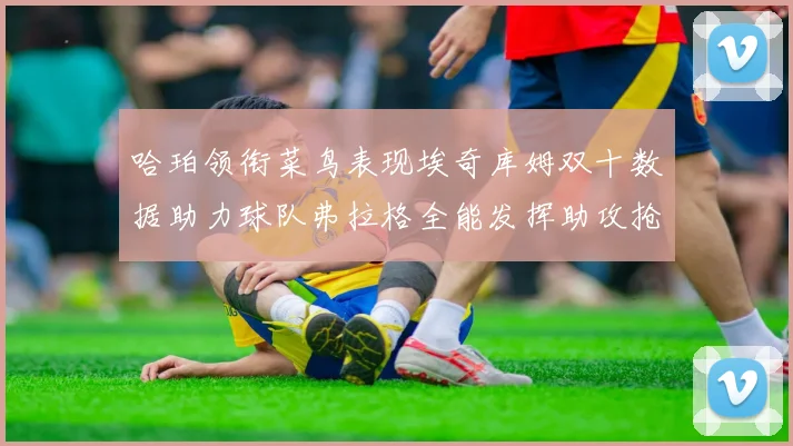 哈珀领衔菜鸟表现埃奇库姆双十数据助力球队弗拉格全能发挥助攻抢板双丰收