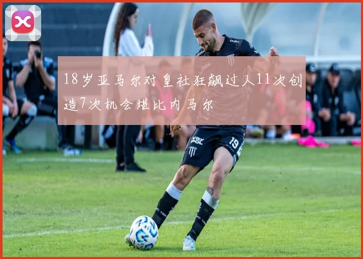 18岁亚马尔对皇社狂飙过人11次创造7次机会堪比内马尔