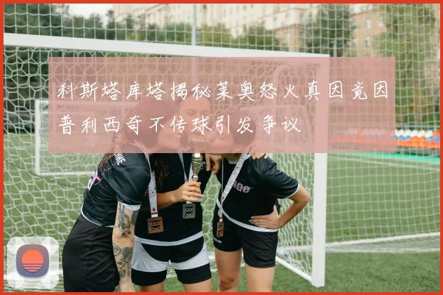 科斯塔库塔揭秘莱奥怒火真因竟因普利西奇不传球引发争议