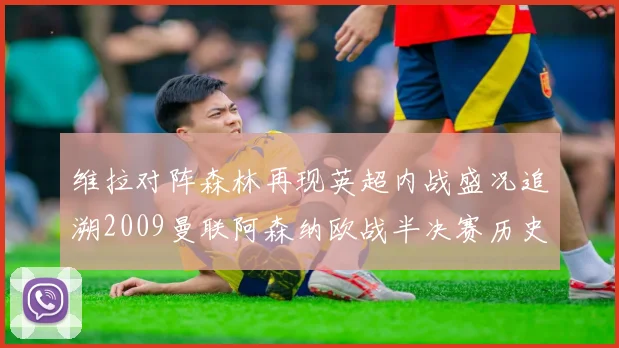 维拉对阵森林再现英超内战盛况追溯2009曼联阿森纳欧战半决赛历史