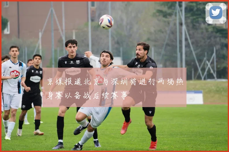 京媒报道北京与深圳将进行两场热身赛以备战后续赛事