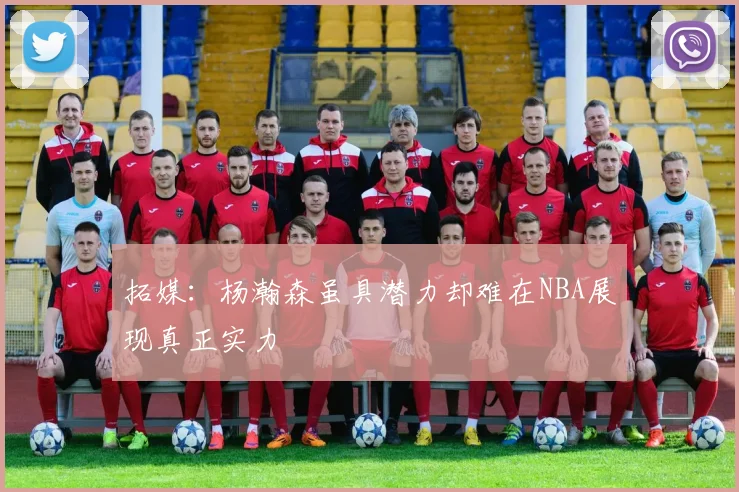 拓媒：杨瀚森虽具潜力却难在NBA展现真正实力
