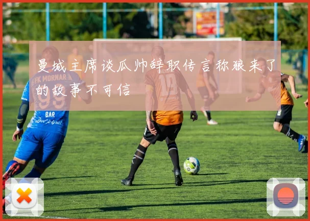 曼城主席谈瓜帅辞职传言称狼来了的故事不可信