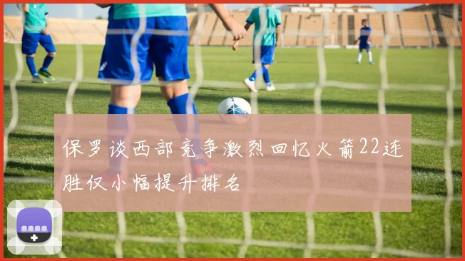 保罗谈西部竞争激烈回忆火箭22连胜仅小幅提升排名