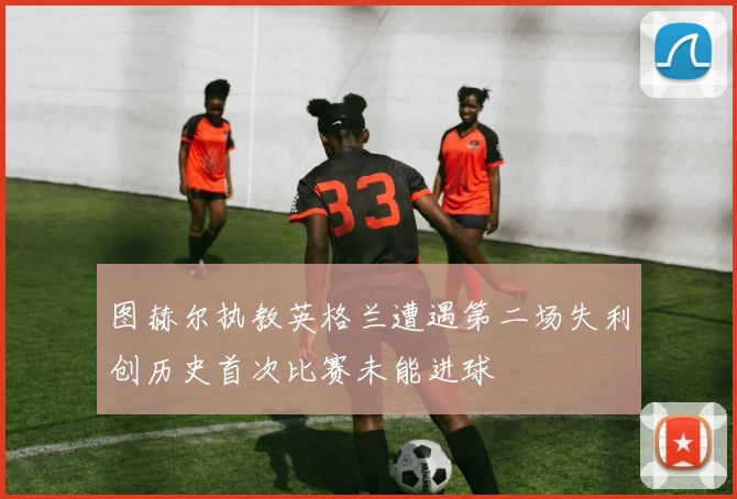 图赫尔执教英格兰遭遇第二场失利创历史首次比赛未能进球