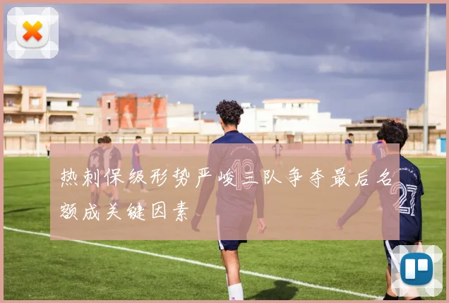 热刺保级形势严峻三队争夺最后名额成关键因素
