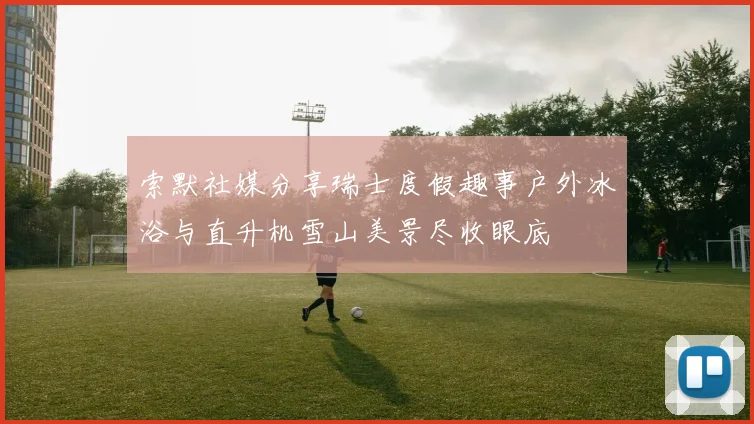 索默社媒分享瑞士度假趣事户外冰浴与直升机雪山美景尽收眼底