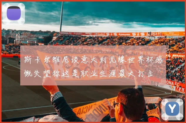 斯卡尔维尼谈意大利无缘世界杯感慨失望称这是职业生涯最大打击