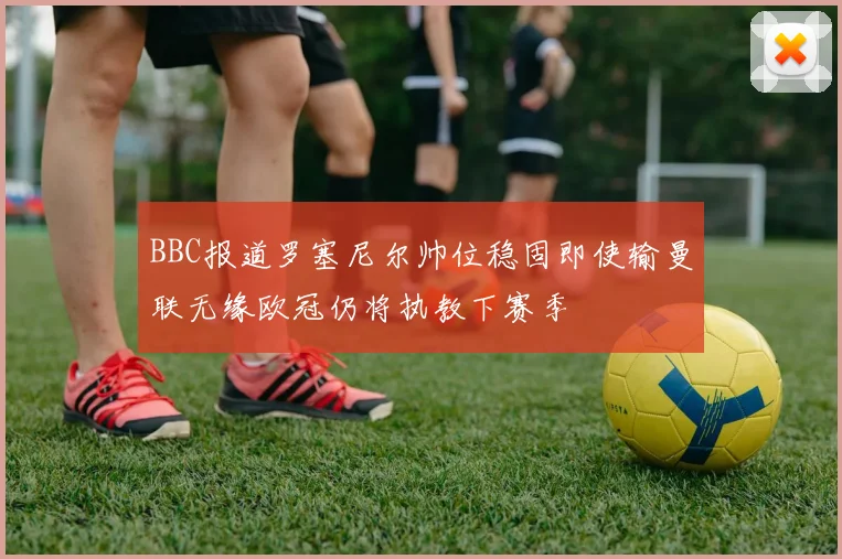 BBC报道罗塞尼尔帅位稳固即使输曼联无缘欧冠仍将执教下赛季