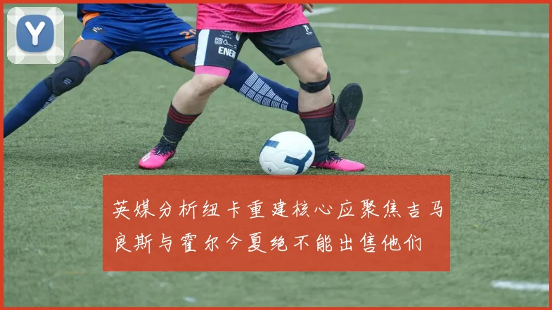 英媒分析纽卡重建核心应聚焦吉马良斯与霍尔今夏绝不能出售他们