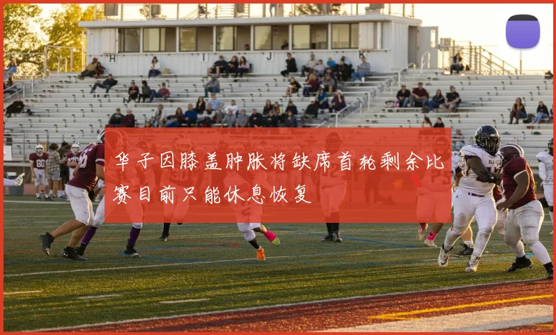 华子因膝盖肿胀将缺席首轮剩余比赛目前只能休息恢复