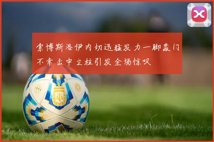 索博斯洛伊内切迅猛发力一脚轰门不幸击中立柱引发全场惊叹