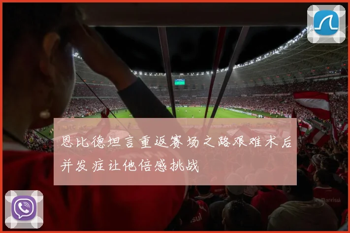 恩比德坦言重返赛场之路艰难术后并发症让他倍感挑战