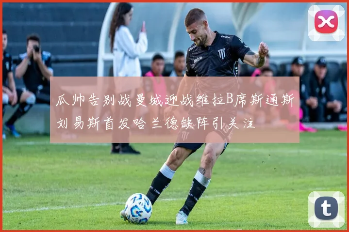 瓜帅告别战曼城迎战维拉B席斯通斯刘易斯首发哈兰德缺阵引关注