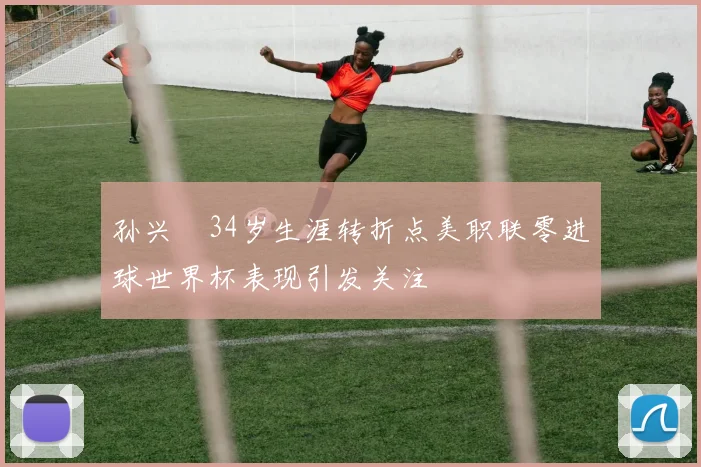 孙兴慜34岁生涯转折点美职联零进球世界杯表现引发关注